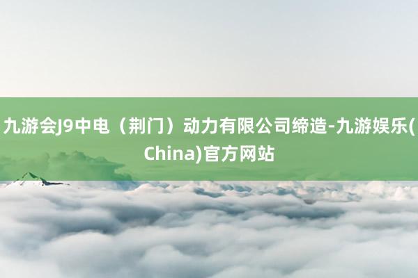 九游会J9中电（荆门）动力有限公司缔造-九游娱乐(China)官方网站