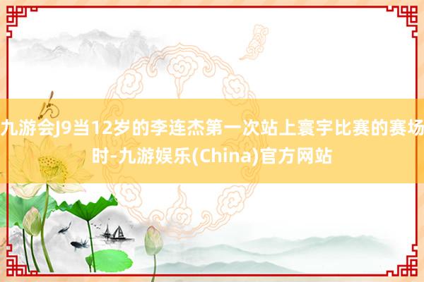 九游会J9当12岁的李连杰第一次站上寰宇比赛的赛场时-九游娱乐(China)官方网站