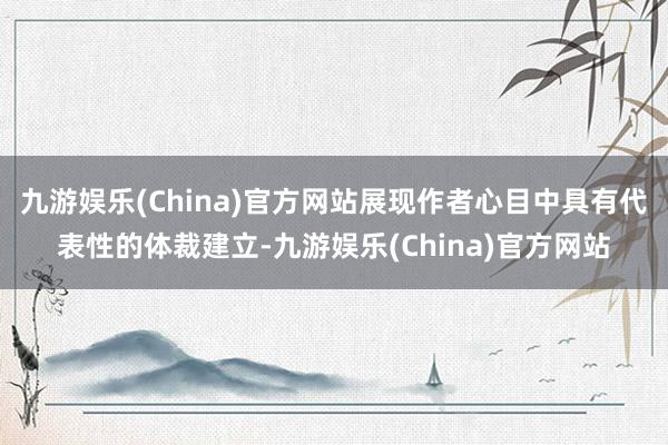 九游娱乐(China)官方网站展现作者心目中具有代表性的体裁建立-九游娱乐(China)官方网站