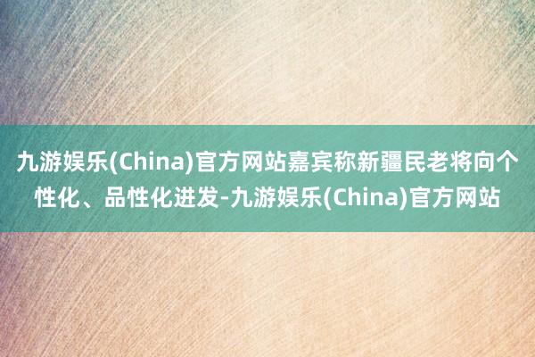 九游娱乐(China)官方网站嘉宾称新疆民老将向个性化、品性化进发-九游娱乐(China)官方网站