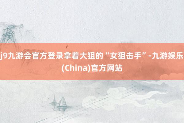 j9九游会官方登录拿着大狙的“女狙击手”-九游娱乐(China)官方网站