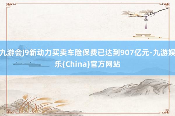 九游会J9新动力买卖车险保费已达到907亿元-九游娱乐(China)官方网站