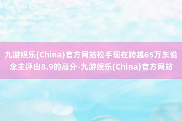 九游娱乐(China)官方网站松手现在跨越65万东说念主评出8.9的高分-九游娱乐(China)官方网站