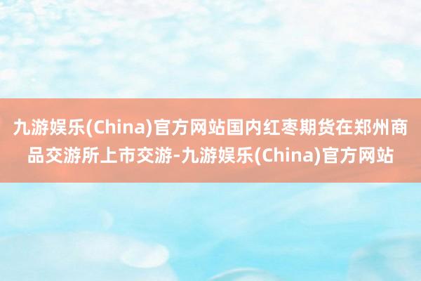 九游娱乐(China)官方网站国内红枣期货在郑州商品交游所上市交游-九游娱乐(China)官方网站