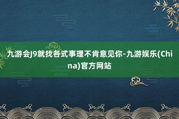 九游会J9就找各式事理不肯意见你-九游娱乐(China)官方网站