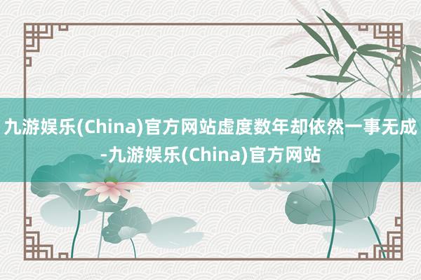 九游娱乐(China)官方网站虚度数年却依然一事无成-九游娱