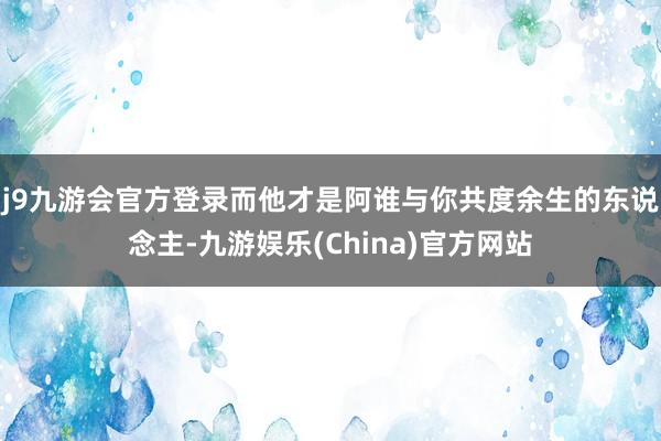 j9九游会官方登录而他才是阿谁与你共度余生的东说念主-九游娱