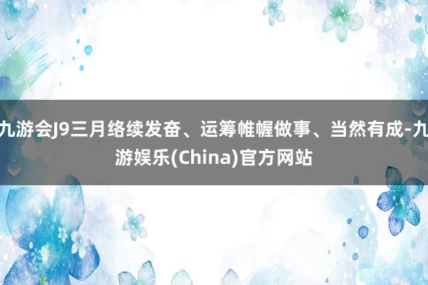 九游会J9三月络续发奋、运筹帷幄做事、当然有成-九游娱乐(C