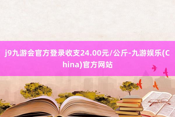 j9九游会官方登录收支24.00元/公斤-九游娱乐(Chin