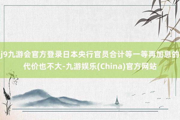 j9九游会官方登录日本央行官员合计等一等再加息的代价也不大-