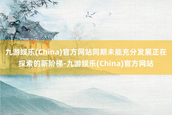 九游娱乐(China)官方网站同期未能充分发展正在探索的新阶