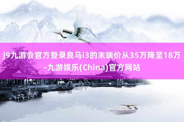 j9九游会官方登录良马i3的末端价从35万降至18万-九游娱