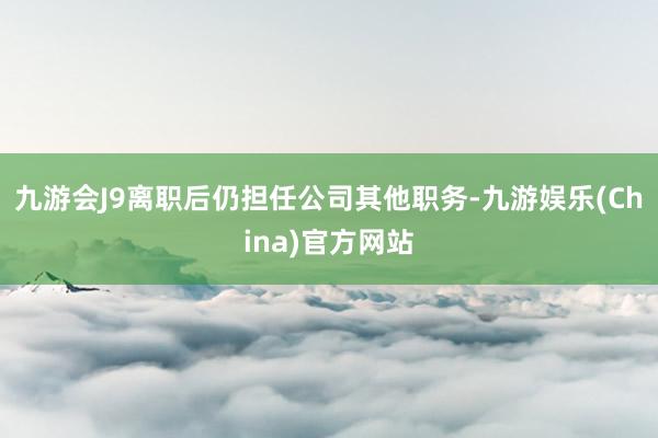 九游会J9离职后仍担任公司其他职务-九游娱乐(China)官