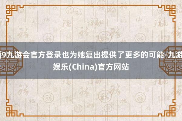 j9九游会官方登录也为她复出提供了更多的可能-九游娱乐(Ch