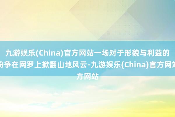 九游娱乐(China)官方网站一场对于形貌与利益的纷争在网罗上掀翻山地风云-九游娱乐(China)官方网站