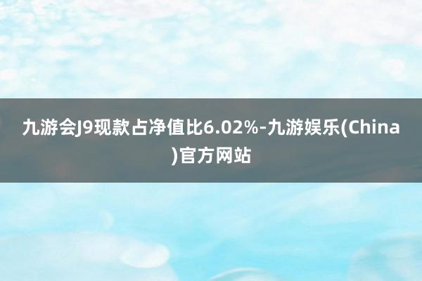 九游会J9现款占净值比6.02%-九游娱乐(China)官方网站