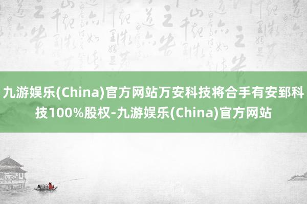 九游娱乐(China)官方网站万安科技将合手有安郅科技100