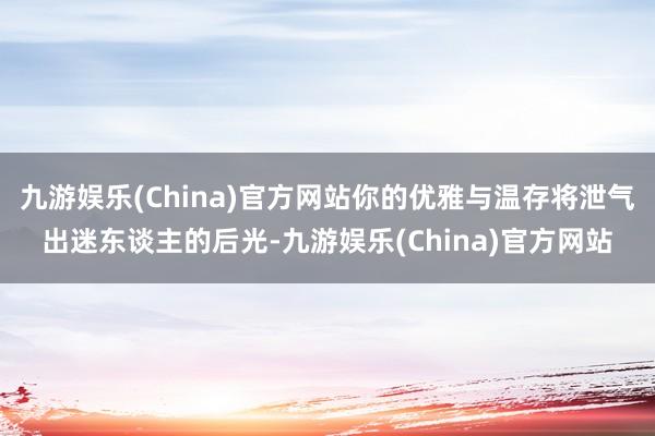 九游娱乐(China)官方网站你的优雅与温存将泄气出迷东谈主