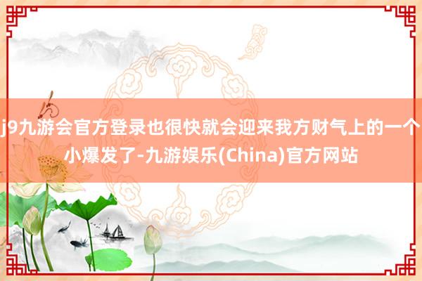 j9九游会官方登录也很快就会迎来我方财气上的一个小爆发了-九