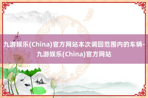 九游娱乐(China)官方网站本次调回范围内的车辆-九游娱乐