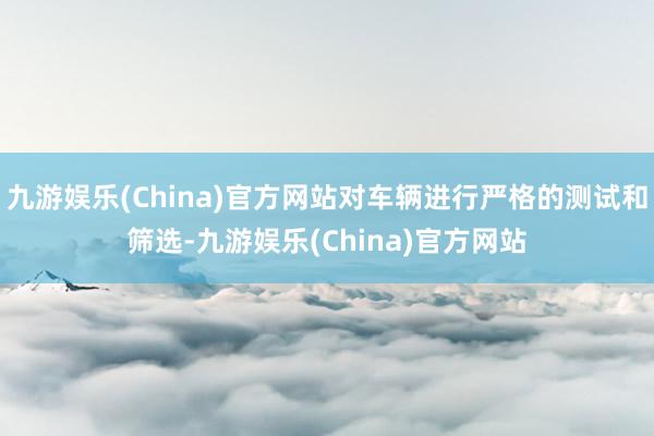 九游娱乐(China)官方网站对车辆进行严格的测试和筛选-九