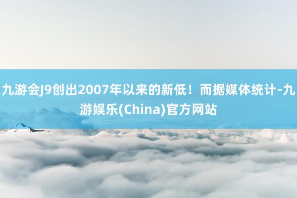 九游会J9创出2007年以来的新低！而据媒体统计-九游娱乐(