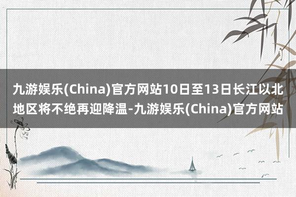 九游娱乐(China)官方网站10日至13日长江以北地区将不