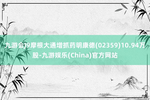 九游会J9摩根大通增抓药明康德(02359)10.94万股-