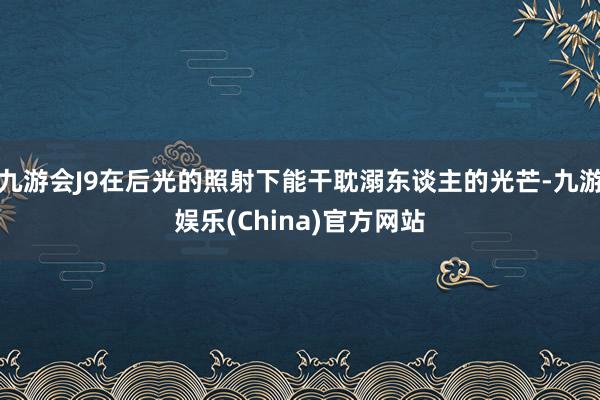 九游会J9在后光的照射下能干耽溺东谈主的光芒-九游娱乐(Ch