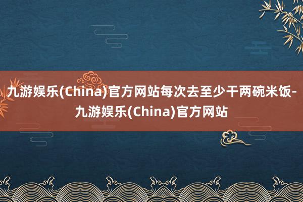 九游娱乐(China)官方网站每次去至少干两碗米饭-九游娱乐