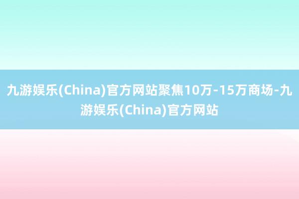 九游娱乐(China)官方网站聚焦10万-15万商场-九游娱