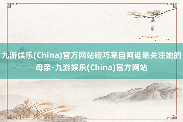 九游娱乐(China)官方网站碰巧来自阿谁最关注她的母亲-九