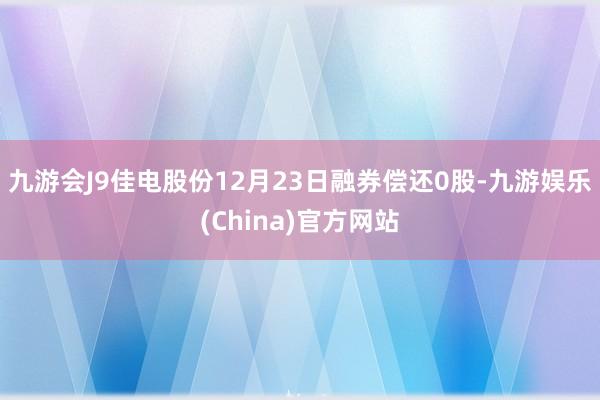 九游会J9佳电股份12月23日融券偿还0股-九游娱乐(Chi