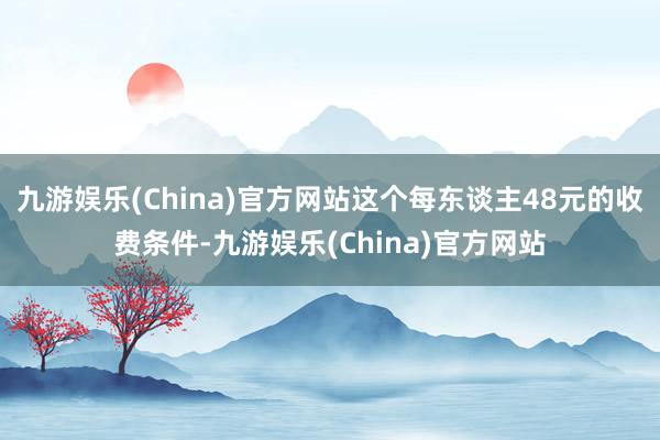 九游娱乐(China)官方网站这个每东谈主48元的收费条件-