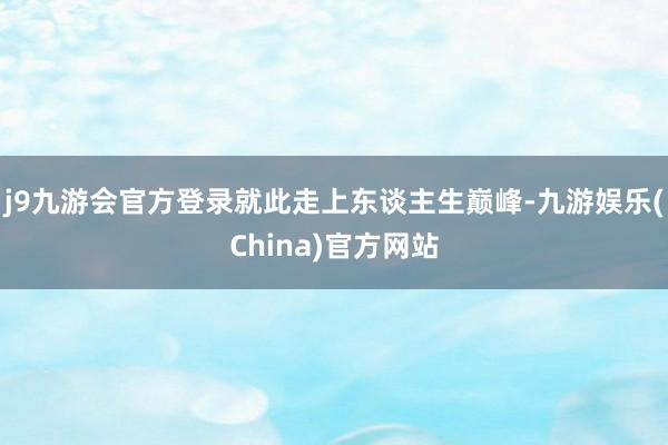 j9九游会官方登录就此走上东谈主生巅峰-九游娱乐(China