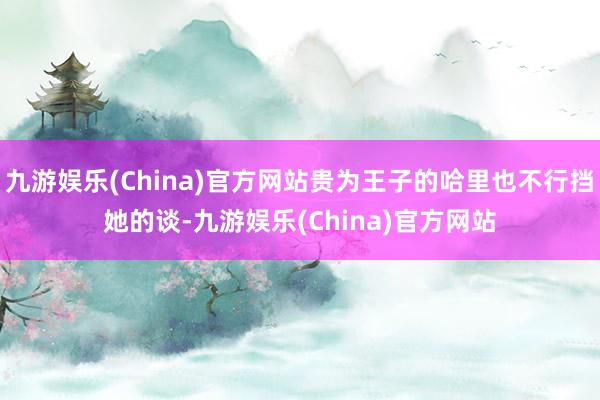 九游娱乐(China)官方网站贵为王子的哈里也不行挡她的谈-