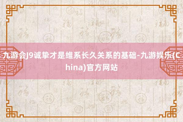 九游会J9诚挚才是维系长久关系的基础-九游娱乐(China)官方网站