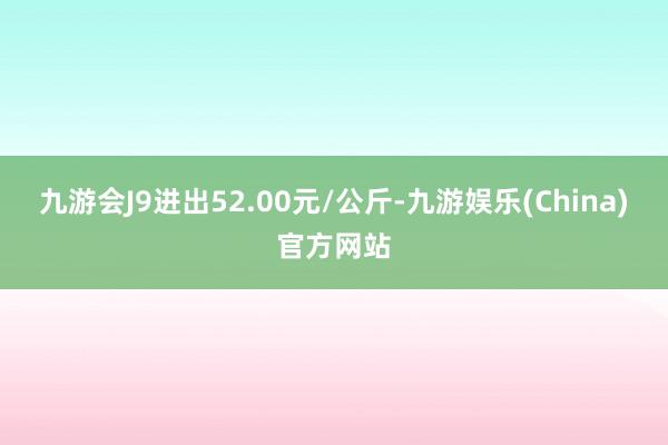 九游会J9进出52.00元/公斤-九游娱乐(China)官方网站