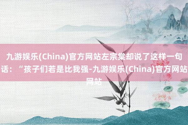 九游娱乐(China)官方网站左宗棠却说了这样一句话：“孩子们若是比我强-九游娱乐(China)官方网站