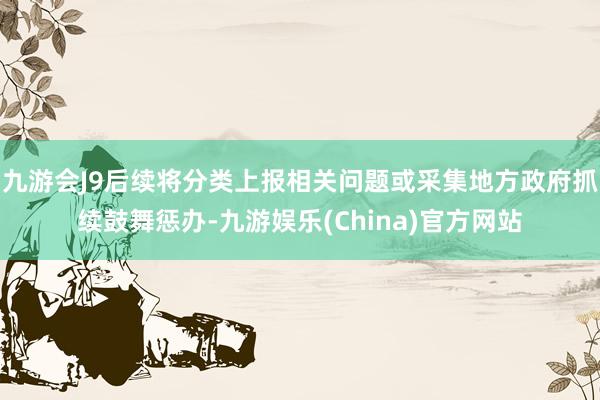 九游会J9后续将分类上报相关问题或采集地方政府抓续鼓舞惩办-九游娱乐(China)官方网站