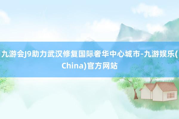 九游会J9助力武汉修复国际奢华中心城市-九游娱乐(China)官方网站