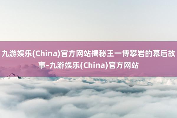 九游娱乐(China)官方网站揭秘王一博攀岩的幕后故事-九游娱乐(China)官方网站