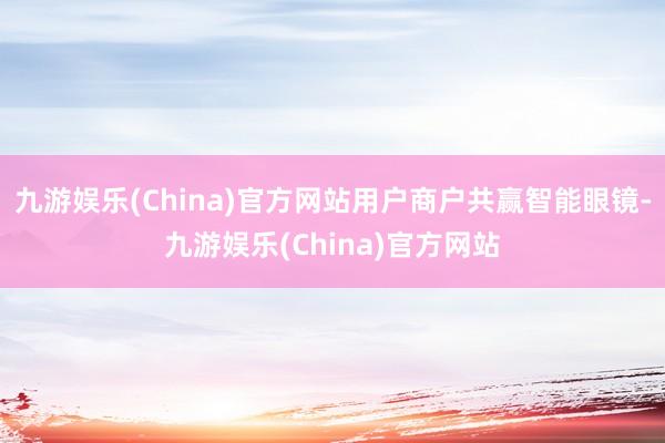 九游娱乐(China)官方网站用户商户共赢智能眼镜-九游娱乐(China)官方网站