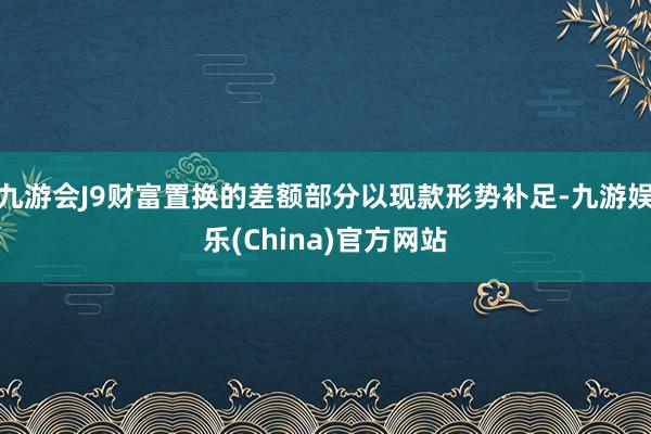 九游会J9财富置换的差额部分以现款形势补足-九游娱乐(China)官方网站