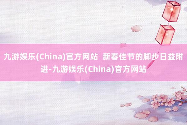 九游娱乐(China)官方网站  新春佳节的脚步日益附进-九游娱乐(China)官方网站