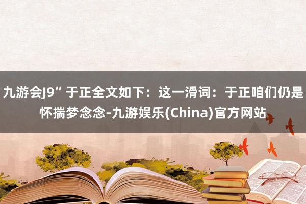 九游会J9”于正全文如下：这一滑词：于正咱们仍是怀揣梦念念-九游娱乐(China)官方网站