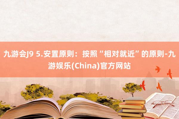 九游会J9 5.安置原则：按照“相对就近”的原则-九游娱乐(China)官方网站