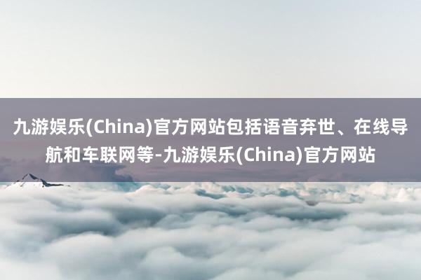 九游娱乐(China)官方网站包括语音弃世、在线导航和车联网等-九游娱乐(China)官方网站