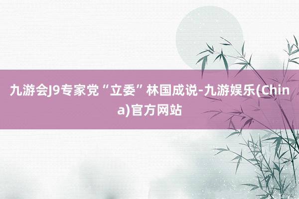 九游会J9专家党“立委”林国成说-九游娱乐(China)官方网站