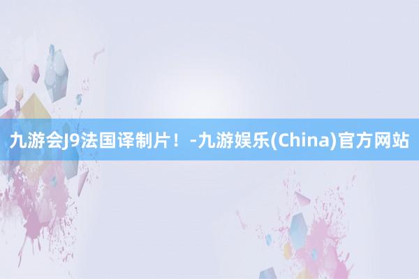 九游会J9法国译制片！-九游娱乐(China)官方网站